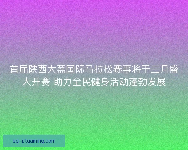 首届陕西大荔国际马拉松赛事将于三月盛大开赛 助力全民健身活动蓬勃发展