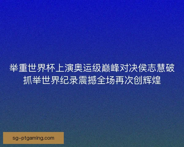 举重世界杯上演奥运级巅峰对决侯志慧破抓举世界纪录震撼全场再次创辉煌