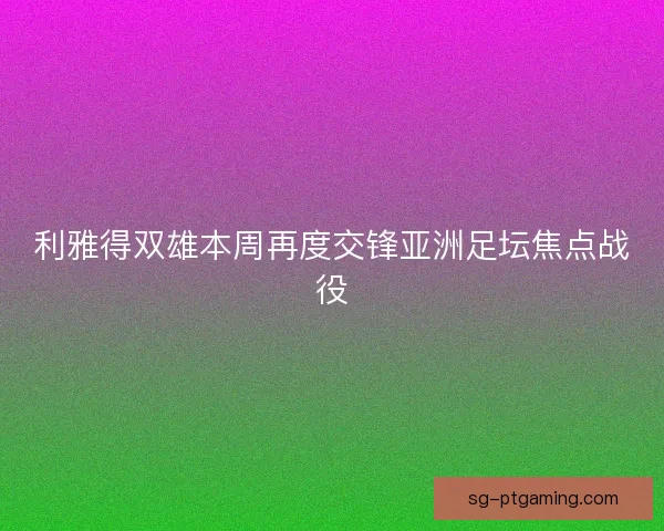 利雅得双雄本周再度交锋亚洲足坛焦点战役