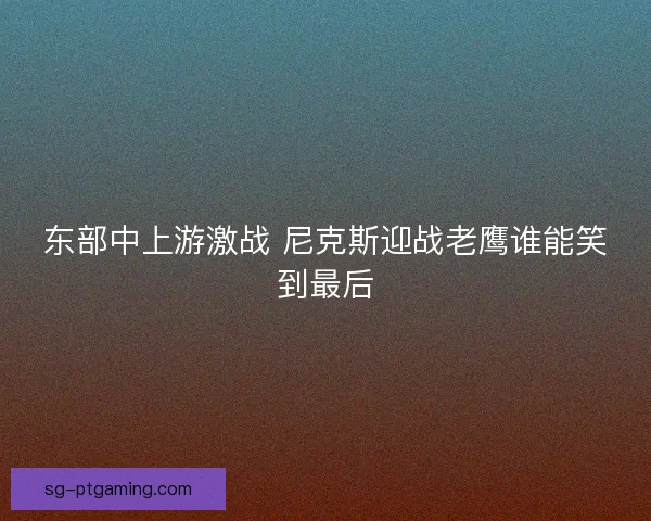 东部中上游激战 尼克斯迎战老鹰谁能笑到最后